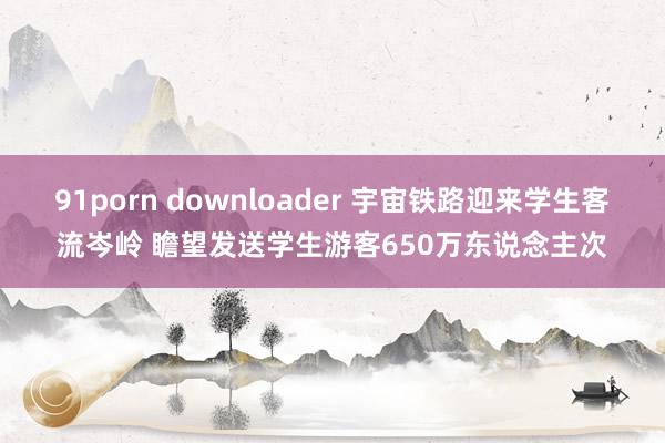 91porn downloader 宇宙铁路迎来学生客流岑岭 瞻望发送学生游客650万东说念主次