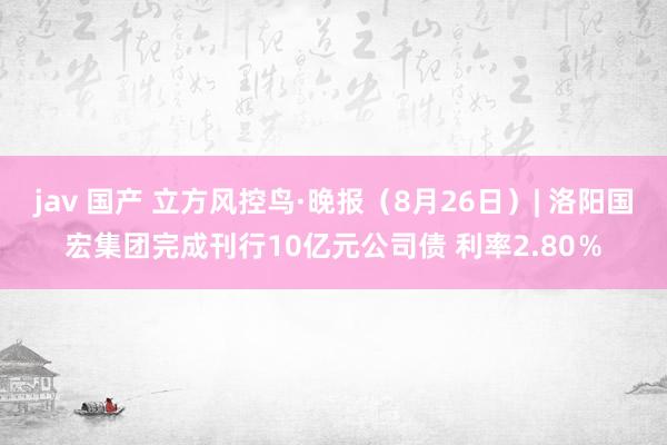 jav 国产 立方风控鸟·晚报（8月26日）| 洛阳国宏集团完成刊行10亿元公司债 利率2.80％