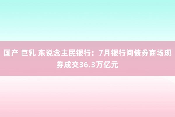 国产 巨乳 东说念主民银行：7月银行间债券商场现券成交36.3万亿元