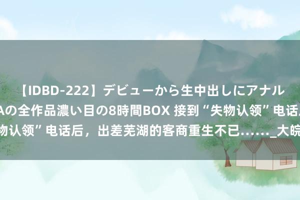 【IDBD-222】デビューから生中出しにアナルまで！最強の芸能人AYAの全作品濃い目の8時間BOX 接到“失物认领”电话后，出差芜湖的客商重生不已……_大皖新闻 | 安徽网