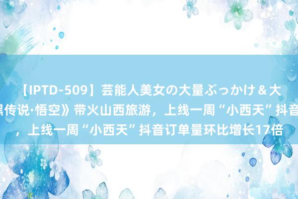 【IPTD-509】芸能人美女の大量ぶっかけ＆大量ごっくん AYA 《黑传说·悟空》带火山西旅游，上线一周“小西天”抖音订单量环比增长17倍