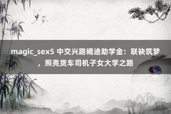 magic_sex5 中交兴路曦途助学金：联袂筑梦，照亮货车司机子女大学之路