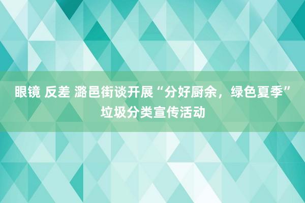 眼镜 反差 潞邑街谈开展“分好厨余，绿色夏季”垃圾分类宣传活动