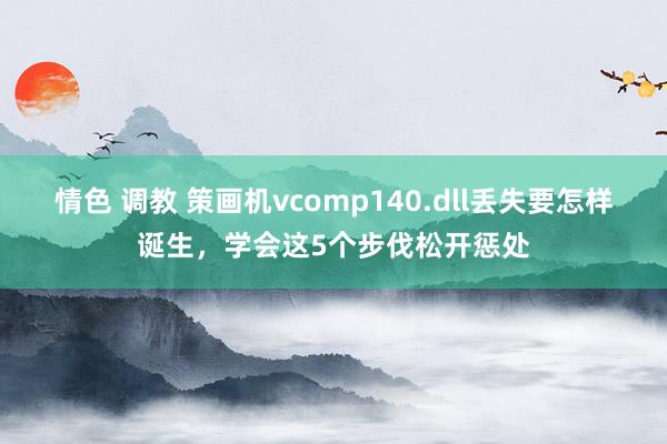 情色 调教 策画机vcomp140.dll丢失要怎样诞生，学会这5个步伐松开惩处