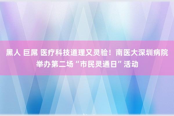 黑人 巨屌 医疗科技道理又灵验！南医大深圳病院举办第二场“市民灵通日”活动