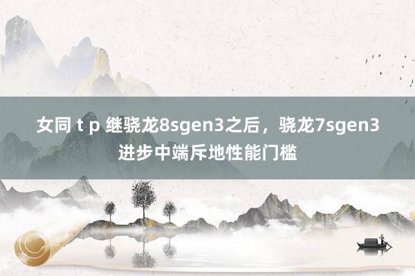 女同 t p 继骁龙8sgen3之后，骁龙7sgen3进步中端斥地性能门槛