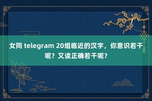 女同 telegram 20组临近的汉字，你意识若干呢？又读正确若干呢？