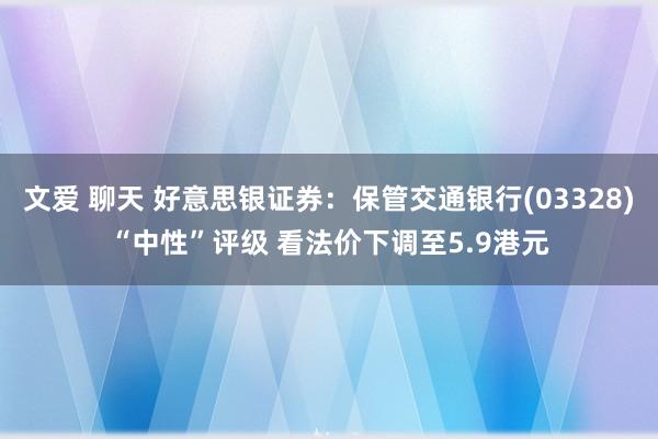 文爱 聊天 好意思银证券：保管交通银行(03328)“中性”评级 看法价下调至5.9港元