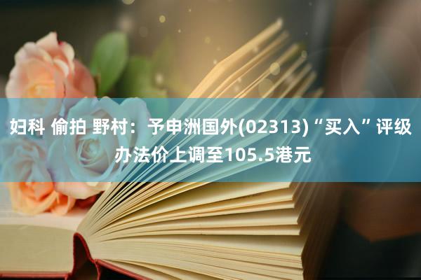 妇科 偷拍 野村：予申洲国外(02313)“买入”评级 办法价上调至105.5港元