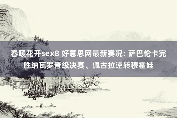 春暖花开sex8 好意思网最新赛况: 萨巴伦卡完胜纳瓦罗晋级决赛、佩古拉逆转穆霍娃