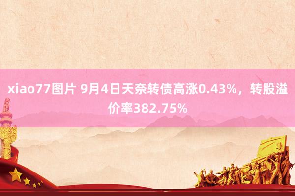 xiao77图片 9月4日天奈转债高涨0.43%，转股溢价率382.75%