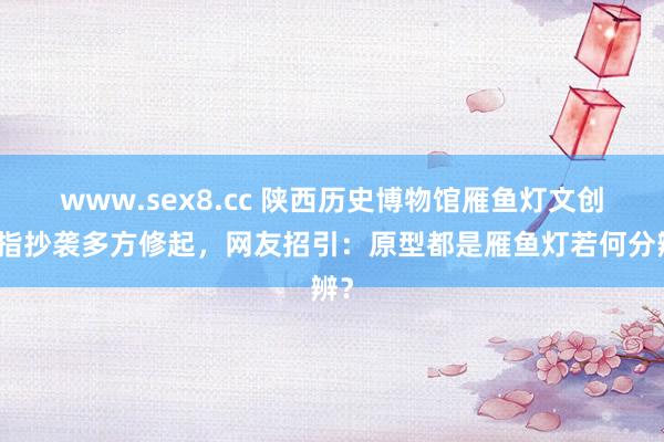 www.sex8.cc 陕西历史博物馆雁鱼灯文创被指抄袭多方修起，网友招引：原型都是雁鱼灯若何分辨？