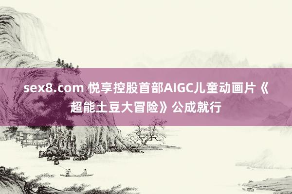 sex8.com 悦享控股首部AIGC儿童动画片《超能土豆大冒险》公成就行