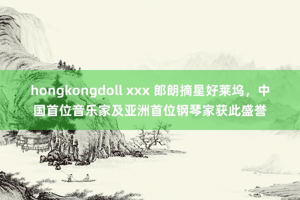 hongkongdoll xxx 郎朗摘星好莱坞，中国首位音乐家及亚洲首位钢琴家获此盛誉