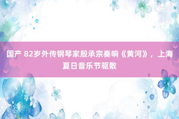 国产 82岁外传钢琴家殷承宗奏响《黄河》，上海夏日音乐节驱散