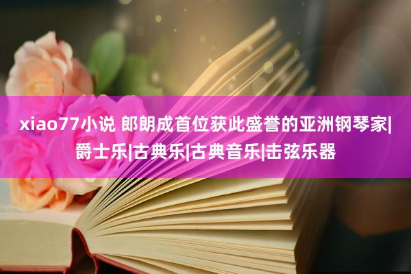 xiao77小说 郎朗成首位获此盛誉的亚洲钢琴家|爵士乐|古典乐|古典音乐|击弦乐器