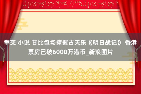 拳交 小说 甘比包场撑握古天乐《明日战记》 香港票房已破6000万港币_新浪图片