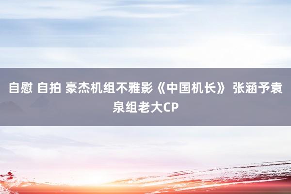 自慰 自拍 豪杰机组不雅影《中国机长》 张涵予袁泉组老大CP