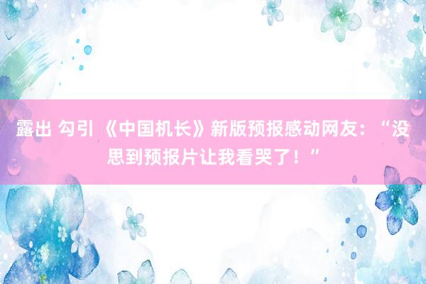 露出 勾引 《中国机长》新版预报感动网友：“没思到预报片让我看哭了！”