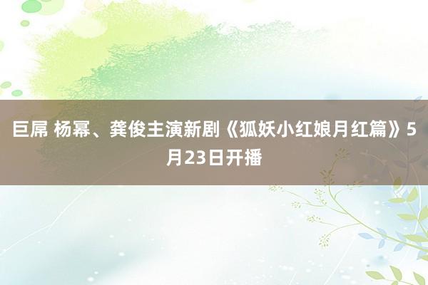 巨屌 杨幂、龚俊主演新剧《狐妖小红娘月红篇》5月23日开播