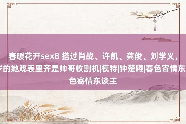 春暖花开sex8 搭过肖战、许凯、龚俊、刘学义，31岁的她戏表里齐是帅哥收割机|模特|钟楚曦|春色寄情东谈主