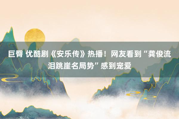 巨臀 优酷剧《安乐传》热播！网友看到“龚俊流泪跳崖名局势”感到宠爱