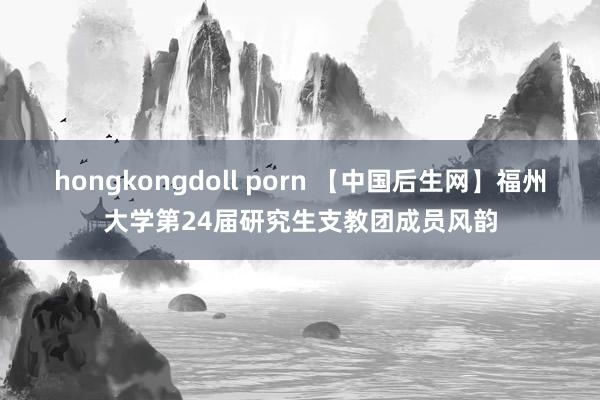 hongkongdoll porn 【中国后生网】福州大学第24届研究生支教团成员风韵