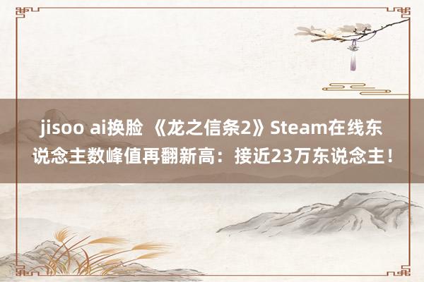 jisoo ai换脸 《龙之信条2》Steam在线东说念主数峰值再翻新高：接近23万东说念主！