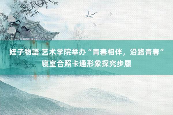 姪子物語 艺术学院举办“青春相伴，沿路青春”寝室合照卡通形象探究步履