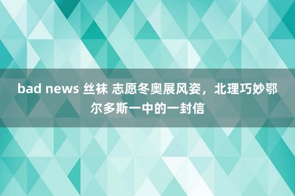 bad news 丝袜 志愿冬奥展风姿，北理巧妙鄂尔多斯一中的一封信