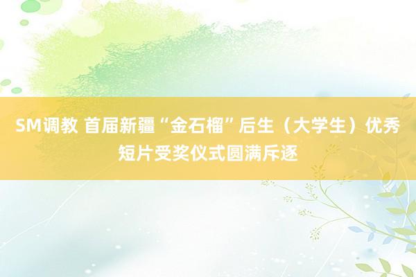 SM调教 首届新疆“金石榴”后生（大学生）优秀短片受奖仪式圆满斥逐