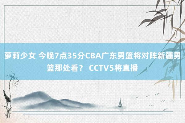 萝莉少女 今晚7点35分CBA广东男篮将对阵新疆男篮那处看？ CCTV5将直播